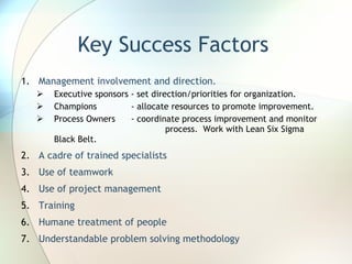 Key Success Factors Management involvement and direction.  Executive sponsors - set direction/priorities for organization. Champions  - allocate resources to promote improvement.  Process Owners  - coordinate process improvement and monitor  .   process.  Work with Lean Six Sigma Black Belt. A cadre of trained specialists Use of teamwork Use of project management Training Humane treatment of people Understandable problem solving methodology 