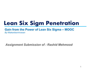 Lean Six Sigm Penetration
1
Gain from the Power of Lean Six Sigma – MOOC
By Nilakantasrinivasan
Assignment Submission of : Rashid Mehmood
 