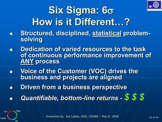 Plan
Do
Check
Act
Presented by: Joe Labas, ASQ CSSBB – May 8, 2008 24 of 44
Six Sigma: 6
How is it Different…?
 Structured, disciplined, statistical problem-
solving
 Dedication of varied resources to the task
of continuous performance improvement of
ANY process
 Voice of the Customer (VOC) drives the
business and projects are aligned
 Driven from a business perspective
 Quantifiable, bottom-line returns - $ $ $
 