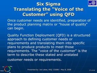 Plan
Do
Check
Act
Presented by: Joe Labas, ASQ CSSBB – May 8, 2008 27 of 44
Six Sigma
Translating the “Voice of the
Customer” using QFD
Once customer needs are identified, preparation of
the product planning matrix or "house of quality“
can begin.
Quality Function Deployment (QFD) is a structured
approach to defining customer needs or
requirements and translating them into specific
plans to produce products to meet those
requirements. The "voice of the customer" is the
term to describe these stated and unstated
customer needs or requirements.
 