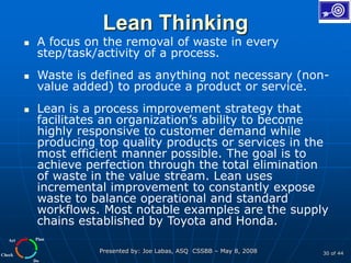 Plan
Do
Check
Act
Presented by: Joe Labas, ASQ CSSBB – May 8, 2008 30 of 44
Lean Thinking
 A focus on the removal of waste in every
step/task/activity of a process.
 Waste is defined as anything not necessary (non-
value added) to produce a product or service.
 Lean is a process improvement strategy that
facilitates an organization’s ability to become
highly responsive to customer demand while
producing top quality products or services in the
most efficient manner possible. The goal is to
achieve perfection through the total elimination
of waste in the value stream. Lean uses
incremental improvement to constantly expose
waste to balance operational and standard
workflows. Most notable examples are the supply
chains established by Toyota and Honda.
 