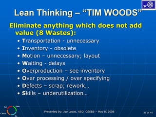 Plan
Do
Check
Act
Presented by: Joe Labas, ASQ CSSBB – May 8, 2008 31 of 44
Lean Thinking – “TIM WOODS”
Eliminate anything which does not add
value (8 Wastes):
• Transportation - unnecessary
• Inventory - obsolete
• Motion – unnecessary; layout
• Waiting - delays
• Overproduction – see inventory
• Over processing / over specifying
• Defects – scrap; rework…
• Skills – underutilization…
 