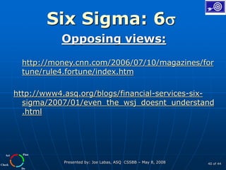Plan
Do
Check
Act
Presented by: Joe Labas, ASQ CSSBB – May 8, 2008 40 of 44
Six Sigma: 6
Opposing views:
http://money.cnn.com/2006/07/10/magazines/for
tune/rule4.fortune/index.htm
http://www4.asq.org/blogs/financial-services-six-
sigma/2007/01/even_the_wsj_doesnt_understand
.html
 