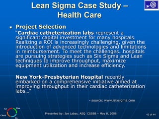 Plan
Do
Check
Act
Presented by: Joe Labas, ASQ CSSBB – May 8, 2008 42 of 44
Lean Sigma Case Study –
Health Care
 Project Selection
“Cardiac catheterization labs represent a
significant capital investment for many hospitals.
Realizing a ROI is increasingly challenging, given the
introduction of advanced technologies and limitations
in reimbursement. To meet the challenges…hospitals
are pursuing strategies such as Six Sigma and Lean
techniques to improve throughput, maximize
equipment utilization and increase efficiency.
New York-Presbyterian Hospital recently
embarked on a comprehensive initiative aimed at
improving throughput in their cardiac catheterization
labs…”
- source: www.isixsigma.com
 