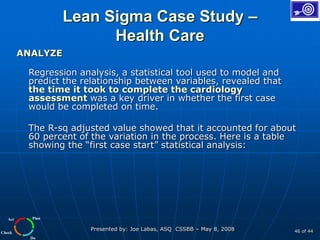 Plan
Do
Check
Act
Presented by: Joe Labas, ASQ CSSBB – May 8, 2008 46 of 44
Lean Sigma Case Study –
Health Care
ANALYZE
Regression analysis, a statistical tool used to model and
predict the relationship between variables, revealed that
the time it took to complete the cardiology
assessment was a key driver in whether the first case
would be completed on time.
The R-sq adjusted value showed that it accounted for about
60 percent of the variation in the process. Here is a table
showing the “first case start” statistical analysis:
 