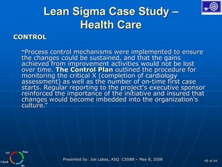 Plan
Do
Check
Act
Presented by: Joe Labas, ASQ CSSBB – May 8, 2008 49 of 44
Lean Sigma Case Study –
Health Care
CONTROL
“Process control mechanisms were implemented to ensure
the changes could be sustained, and that the gains
achieved from improvement activities would not be lost
over time. The Control Plan outlined the procedure for
monitoring the critical X (completion of cardiology
assessment) as well as the number of on-time first case
starts. Regular reporting to the project's executive sponsor
reinforced the importance of the initiative and insured that
changes would become imbedded into the organization's
culture.”
 