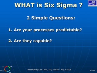 Plan
Do
Check
Act
Presented by: Joe Labas, ASQ CSSBB – May 8, 2008 6 of 44
WHAT is Six Sigma ?
2 Simple Questions:
1. Are your processes predictable?
2. Are they capable?
 