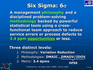 Plan
Do
Check
Act
Presented by: Joe Labas, ASQ CSSBB – May 8, 2008 7 of 44
Six Sigma: 6
A management philosophy and a
disciplined problem-solving
methodology backed by powerful
statistical tools using a cross-
functional team approach to reduce
service errors or process defects to
3.4 ppm opportunities or less.
Three distinct levels:
1. Philosophy: Variation Reduction
2. Methodologies: DMAIC , DMADV/IDOV
3. Metric: 3.4 dpmo
DFSS
 