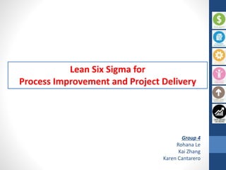 Lean Six Sigma for
Process Improvement and Project Delivery
Group 4
Rohana Le
Kai Zhang
Karen Cantarero
 