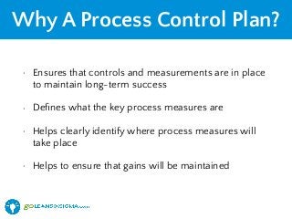 Why A Process Control Plan?
• Ensures that controls and measurements are in place
to maintain long-term success
• Deﬁnes what the key process measures are
• Helps clearly identify where process measures will
take place
• Helps to ensure that gains will be maintained
 