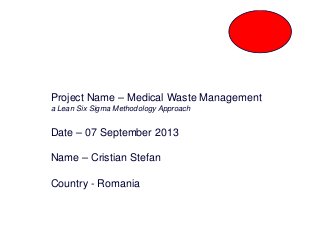 Project Name – Medical Waste Management
a Lean Six Sigma Methodology Approach
Date – 07 September 2013
Name – Cristian Stefan
Country - Romania
 