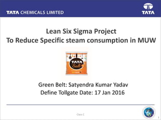 1
Lean Six Sigma Project
To Reduce Specific steam consumption in MUW
Green Belt: Satyendra Kumar Yadav
Define Tollgate Date: 17 Jan 2016
Class C
 