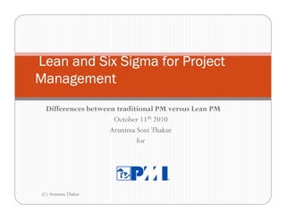 Lean and Six Sigma for Project
Management
   Differences between traditional PM versus Lean PM
                      October 11th 2010
                     Arunima Soni Thakur
                             for




 (C) Arunima Thakur
 