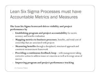 Lean Six Sigma Processes must have
Accountable Metrics and Measures
The Lean Six Sigma Scorecard drives visibility and project
performance by
  – Establishing program and project accountability for metric
    accuracy and benefits realization
  – Mapping metrics to business processes, benefits, and total cost of
    ownership that are associated with projects
  – Measuring benefits through a disciplined, structured approach and
    consistent measurement framework
  – Providing a continuous feedback loop – with management taking
    corrective action to address issues or concerns as well as leverage areas of
    success
  – Improving program and project performance tracking


    (C) Arunima Thakur
 