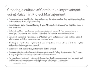 Creating a culture of Continuous Improvement
using Kaizen in Project Management
n   Empower those who add value: Stop and correct the misstep rather than wait for testing phase
    and waste time at end-of-phase testing
n   Simplicity and Value-Stream Mapping driven: Measured effectiveness/ or Qualified Value of
    each work step
n   If there is an Over run of resources, then root cause is analyzed; Run an experiment to
    investigate the cause; Check the data to validate the cause; Refine and standardize
n   Each work segment is represented as a “Kanban Card” and provides visual control; sense of
    achievement, and clear communication to rest of team
n   Tracking and Feedback is emphasized at each step (which creates culture of first-time-right);
    and used for building process control
n   5S methods sort, standardize, stabilize and control project
n   By maximizing flow of information into the project, and Pulling from demand; the Project
    Manager optimizes inventory and controls overproduction
n   Partners from client, end customer, industry share burden of continuous improvement, and
    collaborate at each step versus end of phase sign off/ project Gate reviews
         (C) Arunima Thakur
 
