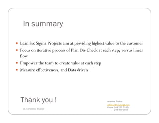 In summary

Lean Six Sigma Projects aim at providing highest value to the customer
Focus on iterative process of Plan-Do-Check at each step; versus linear
flow
Empower the team to create value at each step
Measure effectiveness, and Data driven




Thank you !                                       Arunima Thakur
                                                  athakur@innoengg.com
                                                  Phone 248 275 5786/
 (C) Arunima Thakur                                     248 879 0977
 