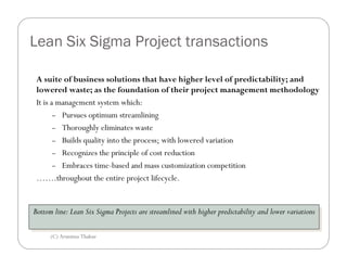 Lean Six Sigma Project transactions

 A suite of business solutions that have higher level of predictability; and
 lowered waste; as the foundation of their project management methodology
 It is a management system which:
        – Pursues optimum streamlining

        – Thoroughly eliminates waste

        – Builds quality into the process; with lowered variation

        – Recognizes the principle of cost reduction

        – Embraces time-based and mass customization competition

 …….throughout the entire project lifecycle.


Bottom line: Lean Six Sigma Projects are streamlined with higher predictability and lower variations
 Bottom line: Lean Six Sigma Projects are streamlined with higher predictability and lower variations

      (C) Arunima Thakur
 