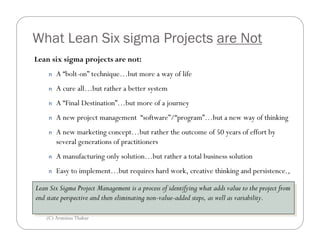 What Lean Six sigma Projects are Not
Lean six sigma projects are not:
     n   A “bolt-on” technique…but more a way of life
     n   A cure all…but rather a better system
     n   A “Final Destination”…but more of a journey
     n   A new project management “software”/“program”…but a new way of thinking
     n   A new marketing concept…but rather the outcome of 50 years of effort by
         several generations of practitioners
     n   A manufacturing only solution…but rather a total business solution
     n   Easy to implement…but requires hard work, creative thinking and persistence.,

Lean Six Sigma Project Management isisaaprocess of identifying what adds value to the project from
 Lean Six Sigma Project Management        process of identifying what adds value to the project from
end state perspective and then eliminating non-value-added steps, as well as variability.
 end state perspective and then eliminating non-value-added steps, as well as variability.

    (C) Arunima Thakur
 