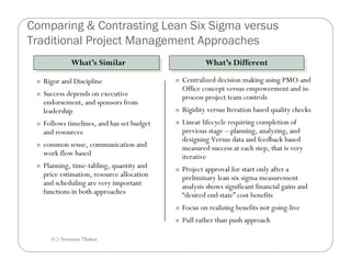 Comparing & Contrasting Lean Six Sigma versus
Traditional Project Management Approaches
              What’s Similar
              What’s Similar                             What’s Different
                                                         What’s Different
 n   Rigor and Discipline                    n   Centralized decision making using PMO-and
                                                 Office concept versus empowerment and in-
 n   Success depends on executive                process project team controls
     endorsement, and sponsors from
     leadership                              n   Rigidity versus Iteration based quality checks
 n   Follows timelines, and has set budget   n   Linear lifecycle requiring completion of
     and resources                               previous stage – planning, analyzing, and
                                                 designing Versus data and feedback based
 n   common sense, communication and             measured success at each step, that is very
     work flow based                             iterative
 n   Planning, time-tabling, quantity and    n   Project approval for start only after a
     price estimation, resource allocation       preliminary lean six sigma measurement
     and scheduling are very important           analysis shows significant financial gains and
     functions in both approaches                “desired end state” cost benefits
                                             n   Focus on realizing benefits not going-live
                                             n   Pull rather than push approach

       (C) Arunima Thakur
 