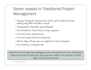 Seven wastes in Traditional Project
     Management
        n   Waiting: Waiting for decisions from clients, and Centralized decision
            making using PMO-and Office concept
        n   Transportation: Hand offs, sign offs Rigidity
        n   Over Production: Extra Features, Scope expansion
        n   Excess Inventory: Requirements
        n   Over Processing: Extra Processing steps
        n   Defects: Bugs, Wrong steps not caught due to late testing phase
        n   Excess Motion: Looking for data


Bottom line: Lean Six Sigma Project Management aims at reducing the seven wastes, building data
 Bottom line: Lean Six Sigma Project Management aims at reducing the seven wastes, building data
 collection and analysis in project steps, empowering team- members to test iteratively and reduce
  collection and analysis in project steps, empowering team- members to test iteratively and reduce
                                 defects; and pull rather than push
                                  defects; and pull rather than push
     (C) Arunima Thakur
 