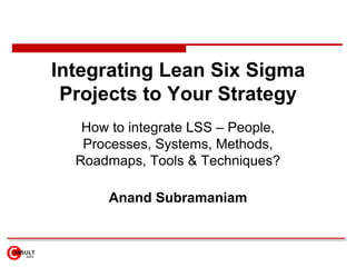 Integrating Lean Six Sigma Projects to Your Strategy How to integrate LSS – People, Processes, Systems, Methods, Roadmaps, Tools & Techniques? Anand Subramaniam 