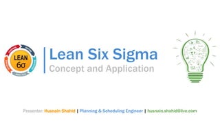 Lean Six Sigma
Concept and Application
Presenter: Husnain Shahid | Planning & Scheduling Engineer | husnain.shahid@live.com
 