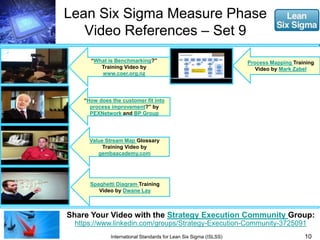 Lean Six Sigma Measure Phase 
Video References – Set 9 
“What is Benchmarking?” 
Training Video by 
www.coer.org.nz 
“How does the customer fit into 
process improvement?” by 
PEXNetwork and BP Group 
Value Stream Map Glossary 
Training Video by 
gembaacademy.com 
Spaghetti Diagram Training 
Video by Dwane Lay 
Share Your Video with the Strategy Execution Community Group: 
https://www.linkedin.com/groups/Strategy-Execution-Community-3725091 
10 
International Standards for Lean Six Sigma (ISLSS) 
Process Mapping Training 
Video by Mark Zabel 
 