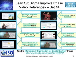 Lean Six Sigma Improve Phase 
Video References – Set 14 
A3 Thinking and Problem 
Solving Training Video by 
tpyzdek 
How to Deliver a Great 
Presentation Video by 
projectmanagervideos 
Project Charter Video by 
Rita Mulcahy 
Join the International Organization for Standardization Group: 
16 
http://www.linkedin.com/groups?gid=3004797 
International Standards for Lean Six Sigma (ISLSS) 
Gaining Stakeholder 
Buy-in Video by 
Five Star Development 
Minimum Sample Size for 
Robust T-Tests and ANOVA 
Video by SigmaXL 
DiscoverSim Case Study 
by SigmaXL 
Improve Phase Success Criteria 
Training Video by 
educatevirtually 
Improve Phase Success 
Criteria Training Video 
by educatevirtually 
 
