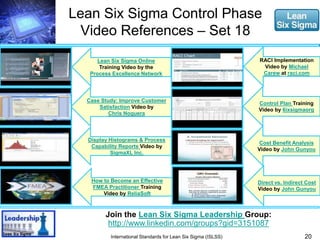 Lean Six Sigma Control Phase 
Video References – Set 18 
20 
Lean Six Sigma Online 
Training Video by the 
Process Excellence Network 
Case Study: Improve Customer 
Satisfaction Video by 
Chris Noguera 
Display Histograms & Process 
Capability Reports Video by 
SigmaXL Inc. 
How to Become an Effective 
FMEA Practitioner Training 
Video by ReliaSoft 
Join the Lean Six Sigma Leadership Group: 
http://www.linkedin.com/groups?gid=3151087 
International Standards for Lean Six Sigma (ISLSS) 
RACI Implementation 
Video by Michael 
Carew at raci.com 
Control Plan Training 
Video by 6ixsigmaorg 
Cost Benefit Analysis 
Video by John Gunyou 
Direct vs. Indirect Cost 
Video by John Gunyou 
 