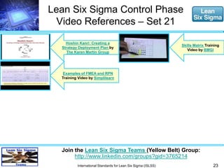 Lean Six Sigma Control Phase 
Video References – Set 21 
23 
Join the Lean Six Sigma Teams (Yellow Belt) Group: 
http://www.linkedin.com/groups?gid=3765214 
International Standards for Lean Six Sigma (ISLSS) 
Skills Matrix Training 
Video by BMGI 
Hoshin Kanri: Creating a 
Strategy Deployment Plan by 
The Karen Martin Group 
Examples of FMEA and RPN 
Training Video by Simplilearn 
 