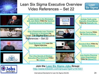 Lean Six Sigma Executive Overview 
Video References – Set 22 
Create Candor in the Workplace 
with Jack Welch Video by Stanford 
Graduate School of Business 
How a Passionate Lean Thinking 
Enterprise is Developed by 
Gemba Academy 
Floyd Boilanger CFO Lean Six 
Sigma Interview 
National Energy Technology Lab 
Analyze Tools using 
SigmaXL Virtual Menus 
Video by SigmaXL Inc. 
Gemba Training Video 
by Gemba Academy 
24 
Join the Lean Six Sigma Jobs Group: 
http://www.linkedin.com/groups?gid=2161051 
International Standards for Lean Six Sigma (ISLSS) 
How Hoshin Planning 
helps Organizations 
Video by iNexusTV1 
The 3 Key Secrets of Strategy 
Execution (Paul Docherty) Video 
by i-nexus 
Standard Work Video by 
Gemba Academy 
Lean Six Sigma Executive Overview Video 
References – Set 22 
 