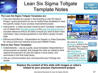 Lean Six Sigma Tollgate 
Template Notes 
The Lean Six Sigma Tollgate Templates are: 
 Free and intended as a guide in documenting a Lean Six Sigma 
Project. I grant permission for you to modify these templates to meet 
the specific needs of your process improvement project. 
 Instructional - a video has been linked to each Template, I selected a 
mix of videos from Thought Leaders in the Lean Six Sigma Group. I 
included reference links to all video’s should you want to learn more 
information. Also included guidelines in the Note’s section of each 
slide. 
 Efficient and Effective – Placeholders for Graphic or Video Examples 
for various tools and methods across each DMAIC Phase. 
How to Use These Templates: 
 Collaboratively – use as a guide, reuse templates independently or 
across phases as needed, and change the order as needed to best 
capture the execution of Lean Six Sigma in each phase, and 
summarize in the final Case Study. 
 Use as a Communication tool, and document your findings and 
results. 
27 
My name is Steven 
Bonacorsi, Author of the 
Lean Six Sigma Tollgate 
Templates, President of 
the International 
Standard for Lean Six 
Sigma (ISLSS), and 
Owner of the LinkedIn 
Lean Six Sigma Group. 
Replace the content of this slide with images or video’s 
related to your process improvement project 
International Standards for Lean Six Sigma (ISLSS) 
 