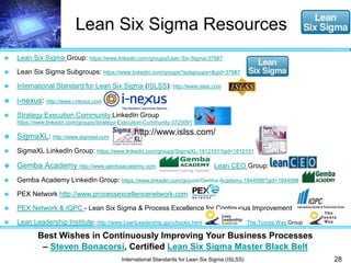 Lean Six Sigma Resources 
28 
 Lean Six Sigma Group: https://www.linkedin.com/groups/Lean-Six-Sigma-37987 
 Lean Six Sigma Subgroups: https://www.linkedin.com/groups?subgroups=&gid=37987 
 International Standard for Lean Six Sigma (ISLSS): http://www.islss.com 
http://www.islss.com/ 
Best Wishes in Continuously Improving Your Business Processes 
– Steven Bonacorsi, Certified Lean Six Sigma Master Black Belt 
International Standards for Lean Six Sigma (ISLSS) 
 i-nexus: http://www.i-nexus.com 
 Strategy Execution Community LinkedIn Group 
https://www.linkedin.com/groups/Strategy-Execution-Community-3725091 
 SigmaXL: http://www.sigmaxl.com 
 SigmaXL LinkedIn Group: https://www.linkedin.com/groups/SigmaXL-1812101?gid=1812101 
 Gemba Academy http://www.gembaacademy.com Lean CEO Group: 
 Gemba Academy LinkedIn Group: https://www.linkedin.com/groups/Gemba-Academy-1844998?gid=1844998 
 PEX Network http://www.processexcellencenetwork.com 
 PEX Network & IQPC - Lean Six Sigma & Process Excellence for Continuous Improvement 
 Lean Leadership Institute: http://www.LeanLeadership.guru/books.html The Toyota Way Group 
 