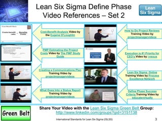 Lean Six Sigma Define Phase 
Video References – Set 2 
3 
Cost-Benefit Analysis Video by 
the Eugene O'Loughlin 
PMP Estimating the Project 
Costs Video by The PMP Study 
Guide 
Creating a Communications Plan 
Training Video by 
projectmanagervideos 
What Goes Into a Status Report 
Training Video by 
projectmanagervideos 
Share Your Video with the Lean Six Sigma Green Belt Group: 
http://www.linkedin.com/groups?gid=3151138 
International Standards for Lean Six Sigma (ISLSS) 
How to Do Project Reviews 
Training Video by 
projectmanagervideos 
Execution is #1 Priority for 
CEO’s Video by i-nexus 
Lean Six Sigma Online 
Training Video by Process 
Excellence Network 
Define Phase Success 
Criteria Training Video by 
educatevirtually 
 