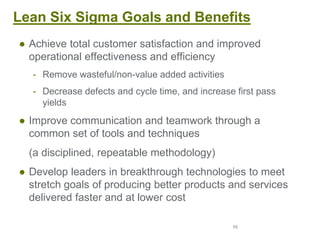 10
Lean Six Sigma Goals and Benefits
● Achieve total customer satisfaction and improved
operational effectiveness and efficiency
- Remove wasteful/non-value added activities
- Decrease defects and cycle time, and increase first pass
yields
● Improve communication and teamwork through a
common set of tools and techniques
(a disciplined, repeatable methodology)
● Develop leaders in breakthrough technologies to meet
stretch goals of producing better products and services
delivered faster and at lower cost
 
