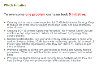 Which Initiative
To overcome one problem our team took 5 Initiative:
● Creating tool to mass close Inspection lot 03 Globally across Synergy Corp
to reduce the cycle time for closing Inspection lot 03 and also of process
order closure.
● Creating SOP (Standard Operating Procedure) for Process Order Closure
and Inspection lot procedure. Which will be followed by Synergy Corp
across globally.
● Collecting Stakeholder, key user and Synergy Corp managers name who
work on these activities. (CXM team was not having updated list as most of
the key user left the organization. Also they don’t have KU names as per
there activities)
● Providing training to all the key user related to MAKE and Quality related
processes. (When and which activities need to be completed and at what
time)
● Providing Six Sigma training to all Synergy Corp Analysts where they can
help Synergy Corp to improve process and start taking Initiative
 