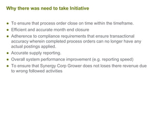 Why there was need to take Initiative
● To ensure that process order close on time within the timeframe.
● Efficient and accurate month end closure
● Adherence to compliance requirements that ensure transactional
accuracy wherein completed process orders can no longer have any
actual postings applied.
● Accurate supply reporting.
● Overall system performance improvement (e.g. reporting speed)
● To ensure that Synergy Corp Grower does not loses there revenue due
to wrong followed activities
 