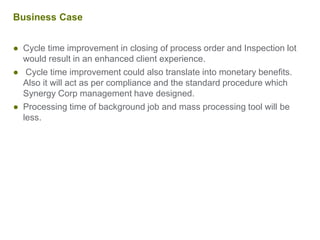 Business Case
● Cycle time improvement in closing of process order and Inspection lot
would result in an enhanced client experience.
● Cycle time improvement could also translate into monetary benefits.
Also it will act as per compliance and the standard procedure which
Synergy Corp management have designed.
● Processing time of background job and mass processing tool will be
less.
 