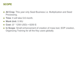 SCOPE
● All Crop: This year only Seed Business i.e. Multiplication and Seed
Processing.
● Time: It will take 5-6 month.
● Work Unit: 5 WU
● Cost: (5 * 1250 USD) = 6250 $
● In Scope: Small enhancement of creation of mass tool, SOP creation,
Organizing Training for all the Key users globally
 