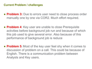 Current Problem / challenges
● Problem 3: Due to errors user need to close process order
manually one by one via COR2. Much effort required.
● Problem 4: Key user are unable to close Prerequisite
activities before background job run and because of which
this job used to give several error. Also because of this
performance of background job is reduce
● Problem 5: Most of the key user feel shy when it comes to
discussion of problem on a call. This could be because of
English. There is a communication problem between
Analysts and Key users.
 