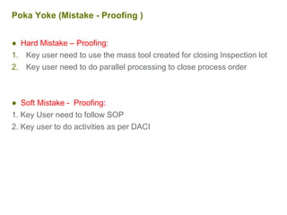 Poka Yoke (Mistake - Proofing )
● Hard Mistake – Proofing:
1. Key user need to use the mass tool created for closing Inspection lot
2. Key user need to do parallel processing to close process order
● Soft Mistake - Proofing:
1. Key User need to follow SOP
2. Key user to do activities as per DACI
 