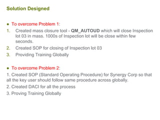 Solution Designed
● To overcome Problem 1:
1. Created mass closure tool - QM_AUTOUD which will close Inspection
lot 03 in mass. 1000s of Inspection lot will be close within few
seconds.
2. Created SOP for closing of Inspection lot 03
3. Providing Training Globally
● To overcome Problem 2:
1. Created SOP (Standard Operating Procedure) for Synergy Corp so that
all the key user should follow same procedure across globally.
2. Created DACI for all the process
3. Proving Training Globally
 