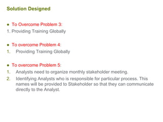 Solution Designed
● To Overcome Problem 3:
1. Providing Training Globally
● To overcome Problem 4:
1. Providing Training Globally
● To overcome Problem 5:
1. Analysts need to organize monthly stakeholder meeting.
2. Identifying Analysts who is responsible for particular process. This
names will be provided to Stakeholder so that they can communicate
directly to the Analyst.
 