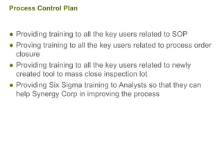 Process Control Plan
● Providing training to all the key users related to SOP
● Proving training to all the key users related to process order
closure
● Providing training to all the key users related to newly
created tool to mass close inspection lot
● Providing Six Sigma training to Analysts so that they can
help Synergy Corp in improving the process
 