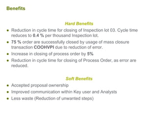Benefits
Hard Benefits
● Reduction in cycle time for closing of Inspection lot 03. Cycle time
reduces to 0.4 % per thousand Inspection lot.
● 75 % order are successfully closed by usage of mass closure
transaction COOHVPI due to reduction of error.
● Increase in closing of process order by 5%
● Reduction in cycle time for closing of Process Order, as error are
reduced.
Soft Benefits
● Accepted proposal ownership
● Improved communication within Key user and Analysts
● Less waste (Reduction of unwanted steps)
 