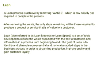 A Lean process is achieve by removing ‘WASTE’ , which is any activity not
required to complete the process.
After removing the waste, the only steps remaining will be those required to
produce a product or service that is of value to a customer.
Lean (also referred to as Lean Methods or Lean Speed) is a set of tools
developed to reduce the waste associated with the flow of materials and
information in a process from beginning to end. The goal of Lean is to
identify and eliminate non-essential and non-value added steps in the
business process in order to streamline production, improve quality and
gain customer loyalty.
Lean
 