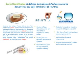 Unable to close last year Process Order on time. From
last 6 months (when) , we have been receiving business
queries about the errors which key users are facing while
closing the process order of last year (What). Currently as
per procedure last year process order must be closed
after full & final payment of Grower, but its not been
closed. If it continues it can cause compliance issue,
wrong reporting issue, dissatisfaction for grower
(Magnitude). We could lose revenue (Impact).
 Creation of Mass
closure tool, which can
close 1000s of
Inspection lot within a
minute
 Creating Standard
Operating Procedure for
Syngenta
 Provided training to all
the key user across
Syngenta - Globally
Correct Identification of Batches during batch inheritance ensures
deliveries as per legal compliance of countries
 Reduction in cycle time. Cycle time
reduced to 0.4% per thousand lot
 ~500 Hours of yearly effort saving on
closing Inspection lot 03.
 Adherence to compliance
requirements
 Accurate supply reporting & system
performance improvement
 