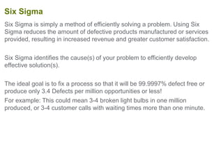 Six Sigma is simply a method of efficiently solving a problem. Using Six
Sigma reduces the amount of defective products manufactured or services
provided, resulting in increased revenue and greater customer satisfaction.
Six Sigma identifies the cause(s) of your problem to efficiently develop
effective solution(s).
The ideal goal is to fix a process so that it will be 99.9997% defect free or
produce only 3.4 Defects per million opportunities or less!
For example: This could mean 3-4 broken light bulbs in one million
produced, or 3-4 customer calls with waiting times more than one minute.
Six Sigma
 
