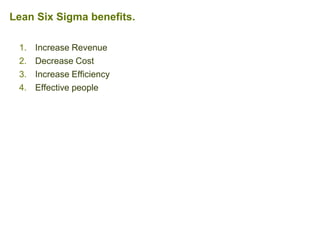 1. Increase Revenue
2. Decrease Cost
3. Increase Efficiency
4. Effective people
Lean Six Sigma benefits.
 