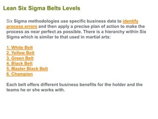 Six Sigma methodologies use specific business data to identify
process errors and then apply a precise plan of action to make the
process as near perfect as possible. There is a hierarchy within Six
Sigma which is similar to that used in martial arts:
1. White Belt
2. Yellow Belt
3. Green Belt
4. Black Belt
5. Master Black Belt
6. Champion
Each belt offers different business benefits for the holder and the
teams he or she works with.
Lean Six Sigma Belts Levels
 